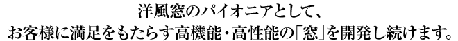 洋風窓のパイオニアとして、お客様に満足をもたらす高機能・高性能の「窓」を開発し続けます。